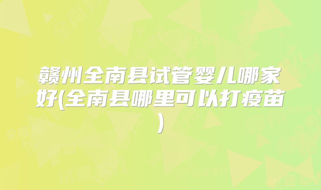 赣州全南县试管婴儿哪家好(全南县哪里可以打疫苗)