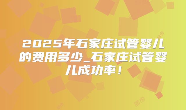 2025年石家庄试管婴儿的费用多少_石家庄试管婴儿成功率！