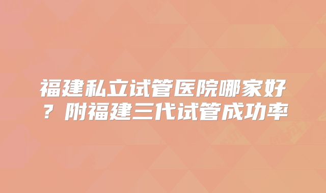 福建私立试管医院哪家好？附福建三代试管成功率