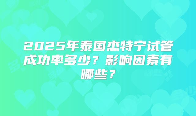 2025年泰国杰特宁试管成功率多少？影响因素有哪些？