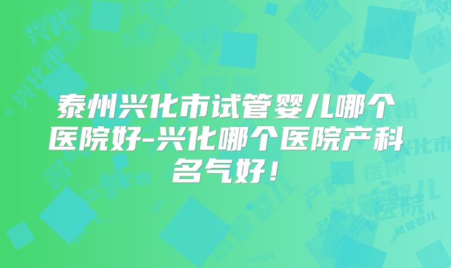 泰州兴化市试管婴儿哪个医院好-兴化哪个医院产科名气好！