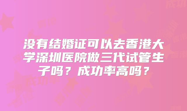 没有结婚证可以去香港大学深圳医院做三代试管生子吗？成功率高吗？