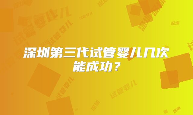 深圳第三代试管婴儿几次能成功？
