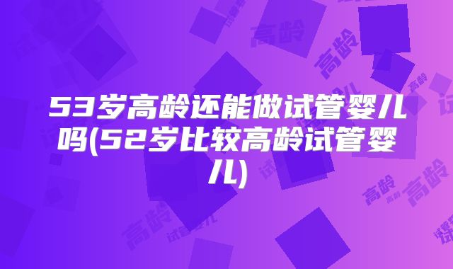 53岁高龄还能做试管婴儿吗(52岁比较高龄试管婴儿)