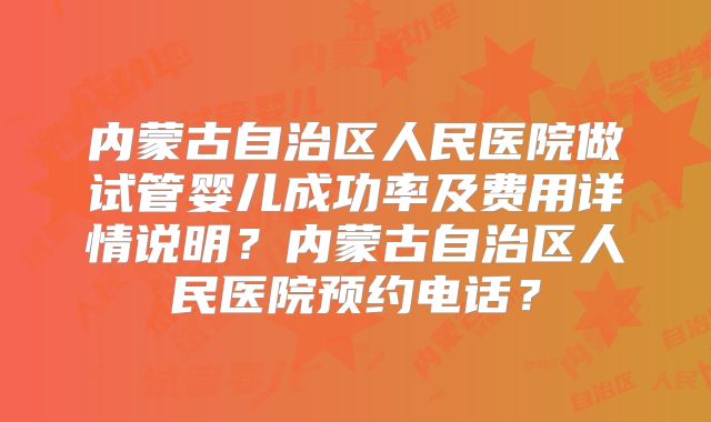 内蒙古自治区人民医院做试管婴儿成功率及费用详情说明？内蒙古自治区人民医院预约电话？