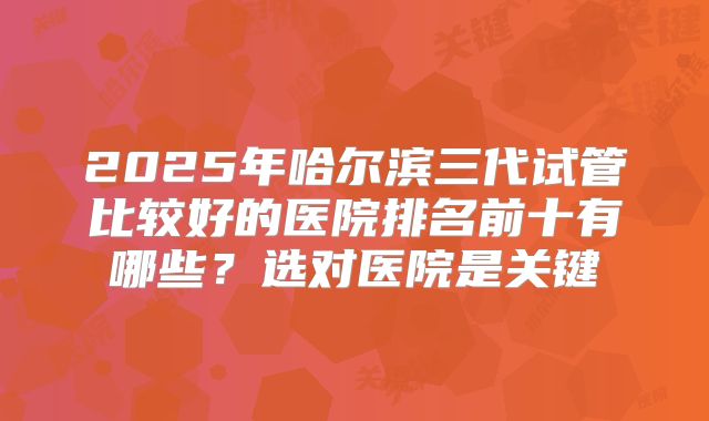 2025年哈尔滨三代试管比较好的医院排名前十有哪些？选对医院是关键