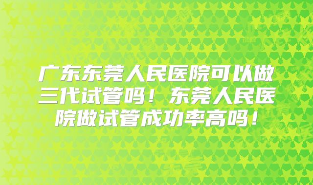 广东东莞人民医院可以做三代试管吗!东莞人民医院做试管成功率高吗!
