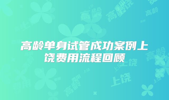 高龄单身试管成功案例上饶费用流程回顾