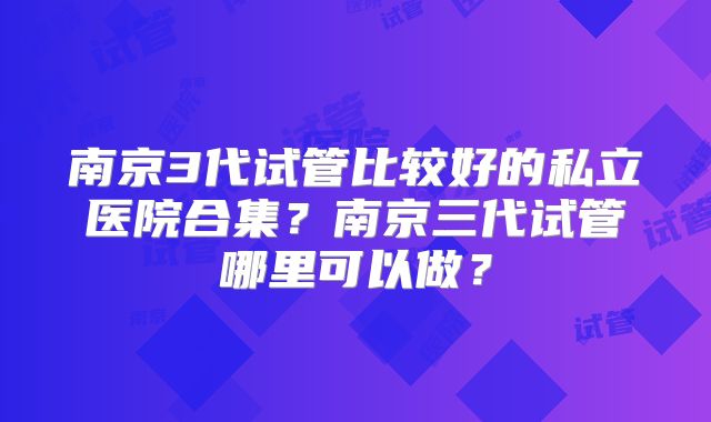南京3代试管比较好的私立医院合集？南京三代试管哪里可以做？