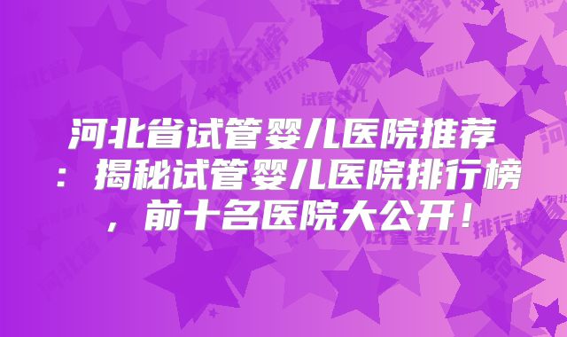 河北省试管婴儿医院推荐:揭秘试管婴儿医院排行榜,前十名医院大公开!