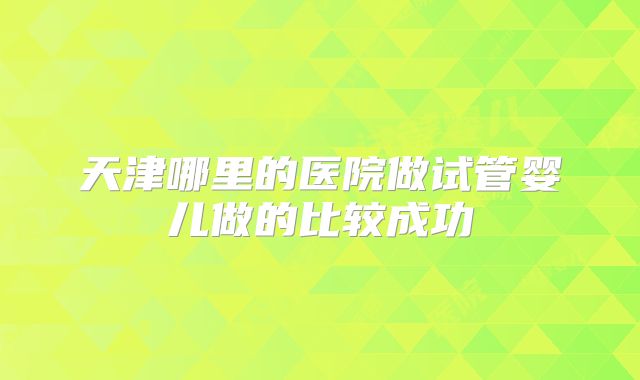 天津哪里的医院做试管婴儿做的比较成功