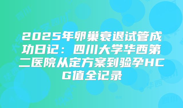 2025年卵巢衰退试管成功日记：四川大学华西第二医院从定方案到验孕HCG值全记录