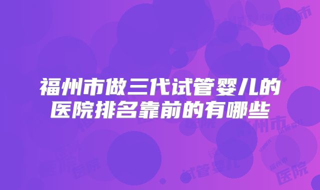 福州市做三代试管婴儿的医院排名靠前的有哪些
