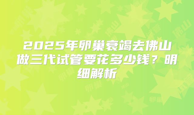 2025年卵巢衰竭去佛山做三代试管要花多少钱？明细解析