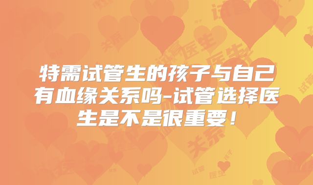 特需试管生的孩子与自己有血缘关系吗-试管选择医生是不是很重要！