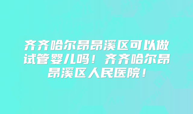 齐齐哈尔昂昂溪区可以做试管婴儿吗！齐齐哈尔昂昂溪区人民医院！