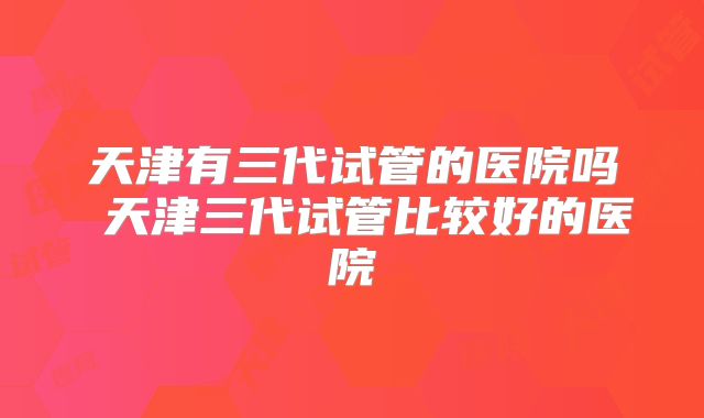天津有三代试管的医院吗 天津三代试管比较好的医院