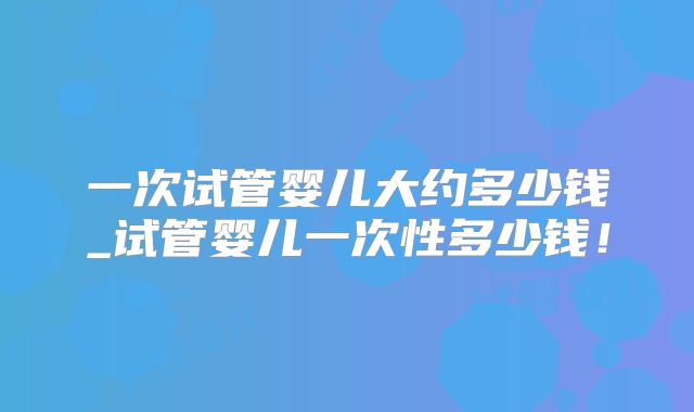 一次试管婴儿大约多少钱_试管婴儿一次性多少钱！