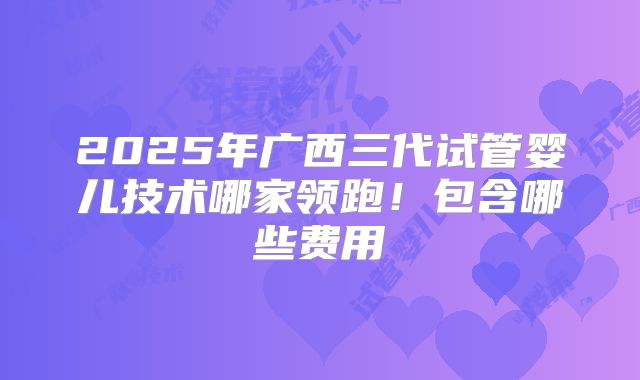 2025年广西三代试管婴儿技术哪家领跑！包含哪些费用