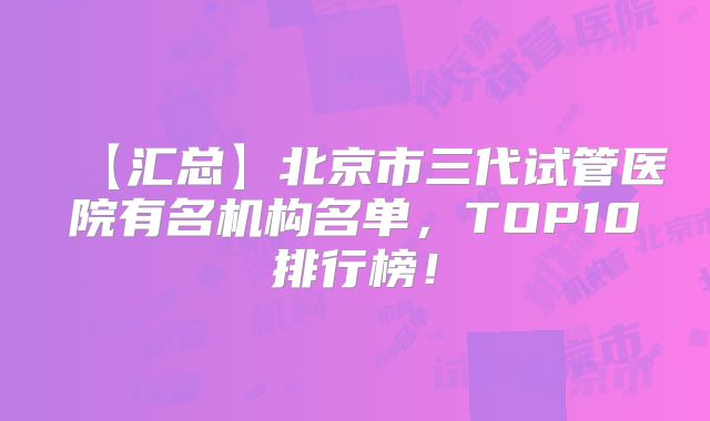 【汇总】北京市三代试管医院有名机构名单,TOP10排行榜!