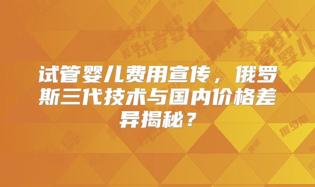 试管婴儿费用宣传，俄罗斯三代技术与国内价格差异揭秘？