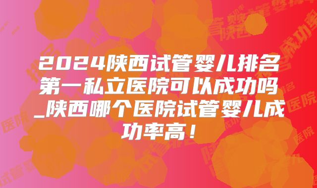 2024陕西试管婴儿排名第一私立医院可以成功吗_陕西哪个医院试管婴儿成功率高!