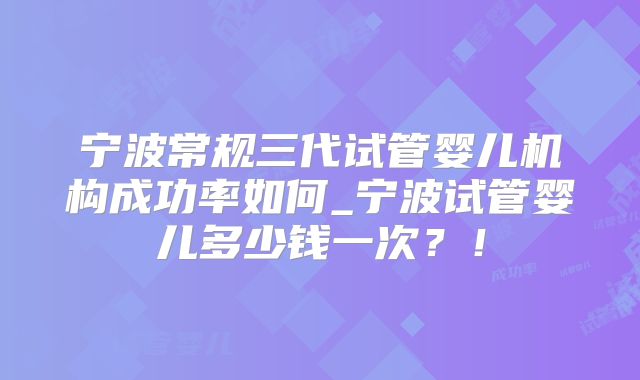 宁波常规三代试管婴儿机构成功率如何_宁波试管婴儿多少钱一次？！