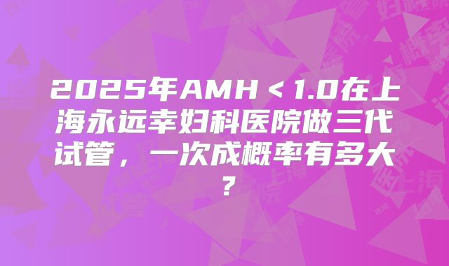 2025年AMH＜1.0在上海永远幸妇科医院做三代试管，一次成概率有多大？