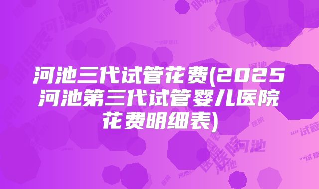 河池三代试管花费(2025河池第三代试管婴儿医院花费明细表)
