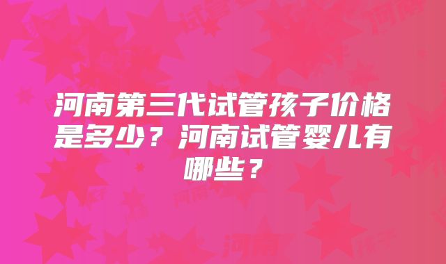 河南第三代试管孩子价格是多少？河南试管婴儿有哪些？