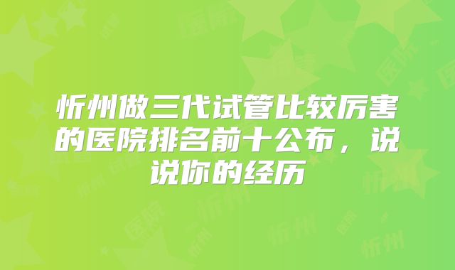 忻州做三代试管比较厉害的医院排名前十公布，说说你的经历