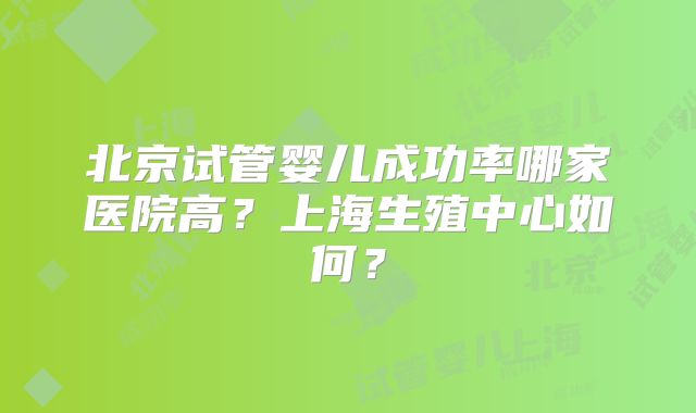 北京试管婴儿成功率哪家医院高？上海生殖中心如何？