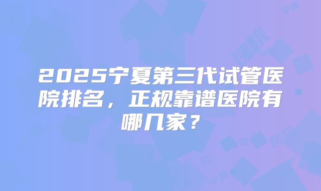 2025宁夏第三代试管医院排名，正规靠谱医院有哪几家？