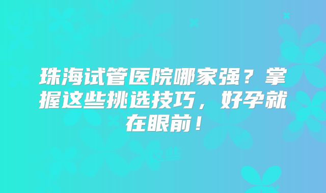 珠海试管医院哪家强？掌握这些挑选技巧，好孕就在眼前！