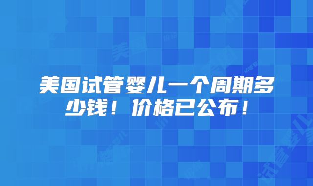 美国试管婴儿一个周期多少钱!价格已公布!