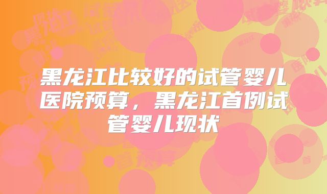 黑龙江比较好的试管婴儿医院预算，黑龙江首例试管婴儿现状
