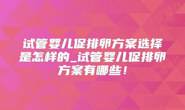 试管婴儿促排卵方案选择是怎样的_试管婴儿促排卵方案有哪些！