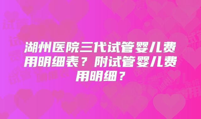 湖州医院三代试管婴儿费用明细表？附试管婴儿费用明细？