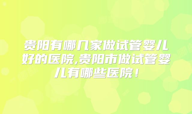 贵阳有哪几家做试管婴儿好的医院,贵阳市做试管婴儿有哪些医院！