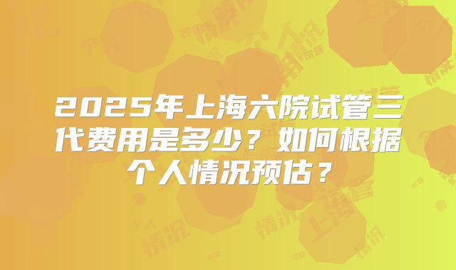 2025年上海六院试管三代费用是多少？如何根据个人情况预估？