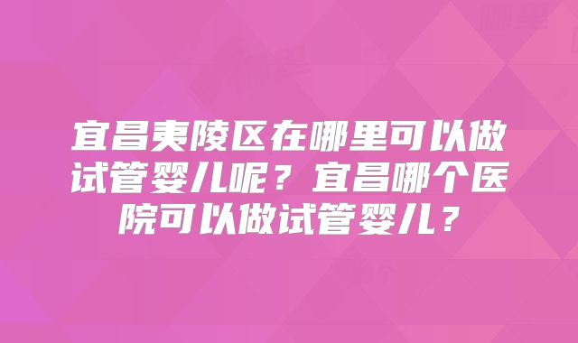 宜昌夷陵区在哪里可以做试管婴儿呢？宜昌哪个医院可以做试管婴儿？