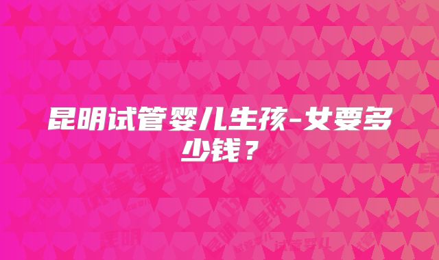昆明试管婴儿生孩-女要多少钱?