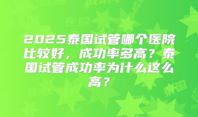 2025泰国试管哪个医院比较好,成功率多高?泰国试管成功率为什么这么高?