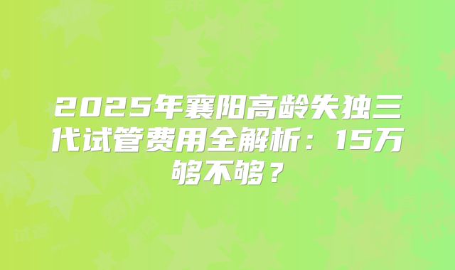 2025年襄阳高龄失独三代试管费用全解析：15万够不够？
