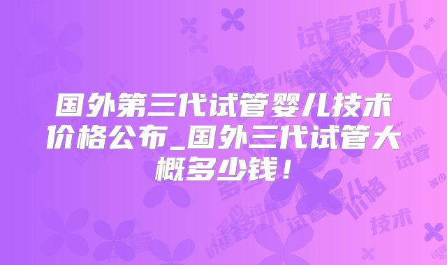 国外第三代试管婴儿技术价格公布_国外三代试管大概多少钱!