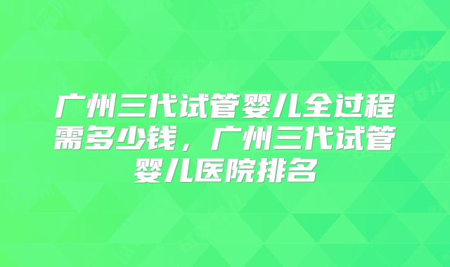 广州三代试管婴儿全过程需多少钱,广州三代试管婴儿医院排名