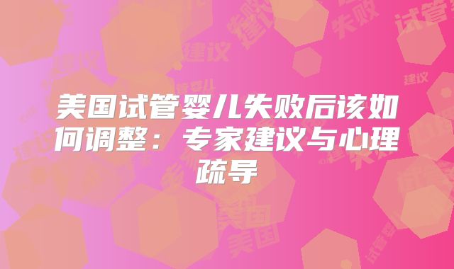 美国试管婴儿失败后该如何调整：专家建议与心理疏导