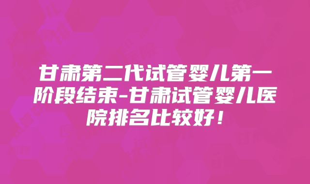 甘肃第二代试管婴儿第一阶段结束-甘肃试管婴儿医院排名比较好！