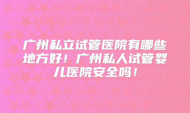 广州私立试管医院有哪些地方好!广州私人试管婴儿医院安全吗!