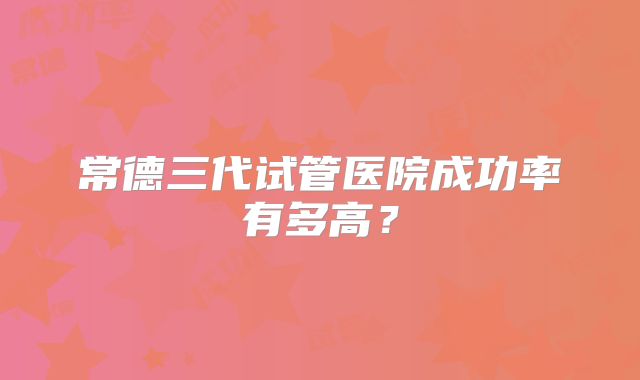 常德三代试管医院成功率有多高？